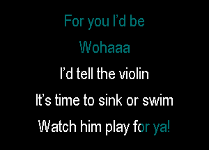 For you Id be
Wohaaa

l d tell the violin

IFS time to sink or swim

Watch him play for ya!
