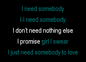 I need somebody
I-l need somebody
I don t need nothing else

I promise girl I swear

Ijust need somebody to love