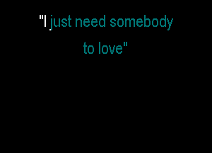 I just need somebody

to love
