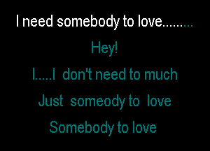 I need somebody to love .........
Hey!

I ..... I don't need to much

Just someody to love

Somebody to love