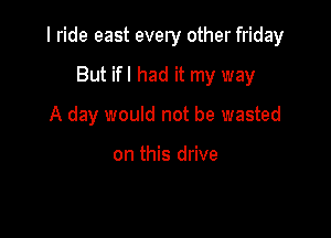 I ride east every other friday

But ifl had it my way
A day would not be wasted

on this drive