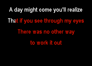 A day might come you'll realize

That if you see through my eyes

There was no other way

to work it out