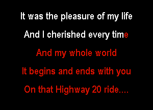 It was the pleasure of my life
And I cherished every time

And my whole world

It begins and ends with you

On that Highway 20 ride....