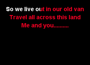 So we live out in our old van
Travel all across this land
Me and you ..........
