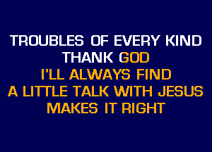 TROUBLES OF EVERY KIND
THANK GOD
I'LL ALWAYS FIND
A LITTLE TALK WITH JESUS
MAKES IT RIGHT