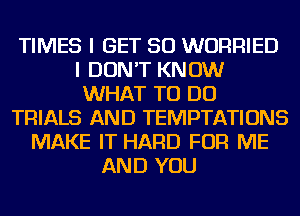 TIMES I GET SO WURRIED
I DON'T KNOW
WHAT TO DO
TRIALS AND TEMPTATIONS
MAKE IT HARD FOR ME
AND YOU