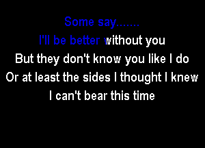 Some say .......
I'll be better without you
But they don't know you like I do

Or at least the sides I thought I knew
I can't bear this time