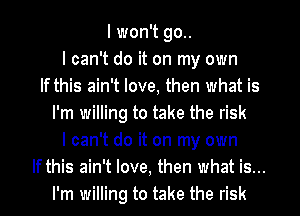 I won't go..
I can't do it on my own
If this ain't love, then what is
I'm willing to take the risk
I can't do it on my own
If this ain't love, then what is...
I'm willing to take the risk