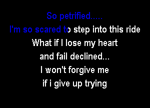 So petrified .....
I'm so scared to step into this ride
What ifl lose my heart

and fail declined...
I won't forgive me
ifi give up trying