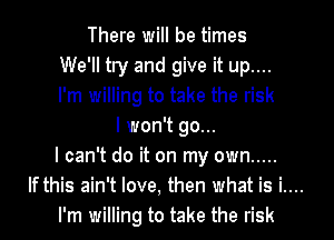 There will be times
We'll try and give it up....
I'm willing to take the risk

I won't go...
I can't do it on my own .....

If this ain't love, then what is i....

I'm willing to take the risk