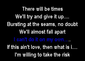 There will be times
We'll try and give it up....
Bursting at the seams, no doubt
We'll almost fall apart
I can't do it on my own .....
If this ain't love, then what is i....
I'm willing to take the risk