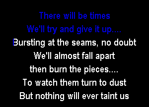 There will be times
We'll try and give it up....
Bursting at the seams, no doubt
We'll almost fall apart
then burn the pieces....
To watch them turn to dust
But nothing will ever taint us