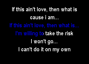 If this ain't love, then what is
cause i am...
If this ain't love, then what is...

I'm willing to take the risk
I won't go...
I can't do it on my own