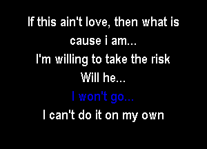 If this ain't love, then what is
cause i am...
I'm willing to take the risk

Will he...
I won't go...
I can't do it on my own