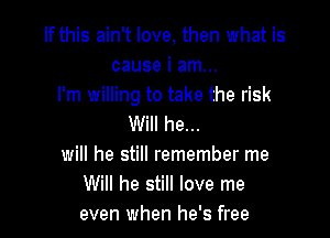 If this ain't love, then what is
cause i am...
I'm willing to take the risk

Will he...
will he still remember me
Will he still love me
even when he's free