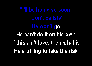 I'll be home so soon,
I won't be late
He won't go

He can't do it on his own
If this ain't love, then what is
He's willing to take the risk