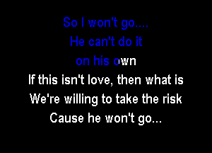 So I won't go....
He can't do it
on his own

If this isn't love, then what is
We're willing to take the risk
Cause he won't go...