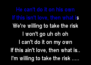 He can't do it on his own
If this isn't love, then what is
We're willing to take the risk
I won't go uh oh oh
I can't do it on my own
If this ain't love, then what is..
I'm willing to take the risk .....