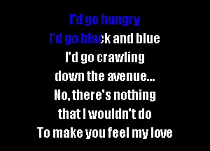 I'd go hungry
I'd go black and blue
I'd go crawling

down the avenue...
llo.there's nothing
thatlwouldn'tdo

To make uoufeel muloue