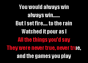 V01! WOUIU always Will
always Will ......
Butl set fire.... to the rain
Watched it I101 asl
All the things UNIT! 88).!
181! were never true, never true,
and the games you play