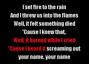 I set fire to the rain
HIM I threw us into the flames
Well. it felt something died
'Gause I knew that.
Well. it burned while I cried
'Gause I heard it screaming out
your name. your name