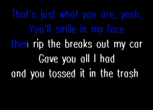 Thurs just what you are, yeah,
You1l smile in my face
then rip the breaks out my car

Gave you all I had
and you tossed it in the trash