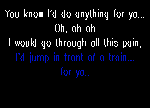 You know I'd do anything for ya...
Oh, oh oh
I would go through all this pain,

rd jump in front of a train...
for yo..