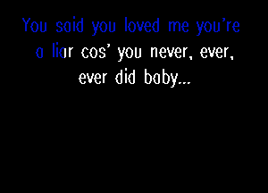 You said you loved me you're
a liar cos you never, ever,
ever did baby,,.