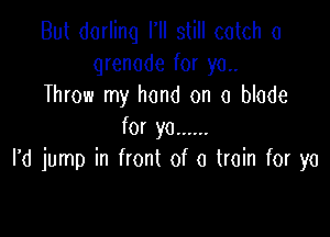 But dorlinq I'll still catch a
grenade for ya.
Throw my hand on a blade

for ya ......
I'd jump in front of a train for ya
