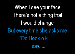 When I see your face
There's not a thing that
I would change

But every time she asks me
Do I look o.k ......
I say .....