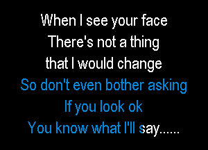 When I see your face
There's not a thing
that I would change

So don't even bother asking
If you look ok
You know what I'll say ......