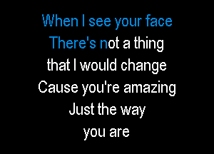 When I see your face
There's not a thing
that I would change

Cause you're amazing
Just the way
you are