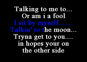 Talking to me to...
Or am i a fool
I sit by myself .......
Talkin' to the moon...
Tryna get to you....
in hopes your on
the other side