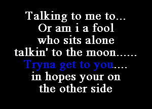 Talking to me to...
Or am i a fool
Who sits alone

talkin' to the moon ......

Tryna get to you....

in hopes your 011
the other side