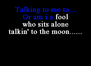 Talking to me to...
Or am i a fool
Who sits alone

talkin' to the moon ......