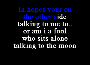 In hopes your on
the other side
talking to me to..
or am i a fool
who sits alone
talking to the moon