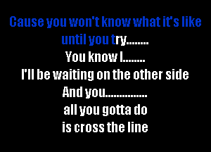 cause you WBII'I know what it's like
untilyou Inf ........
V01! know! ........
18 waiting on the other side
and U01! ...............
allyou gotta (10
i8 BIOSS the line