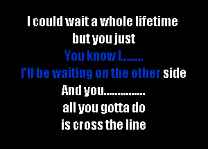 I could wait a whole lifetime
hutuouiust
You knowl ........
I'll be waiting on the other side

Anduou ...............
alluou gotta do
is crossthe line