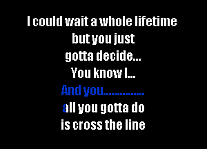 I could wait a whole lifetime
hutuouiust
gouademdem
You knowl...

nnduou ...............
allyou gotta do
is crossthe line