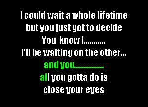 I could wait a whole lifetime
hutuou just got to decide
You knowl ...........

I'll be waiting on the other...
anduou ...............
alluou gotta do is
close your eyes