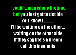 I could wait a whole lifetime
hutuou just got to decide
You knowl ...........

I'll he waiting on the other...
waiting on the other side
Iftheu saulife's a dream
call this insomnia