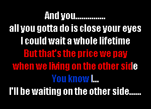 and U01! ...............
all you gotta (10 is close your BUGS
I could wait a whole lifetime
But that's the price we pay
when we living on the other side
V01! kHOWI...
18 waiting on the other side ......