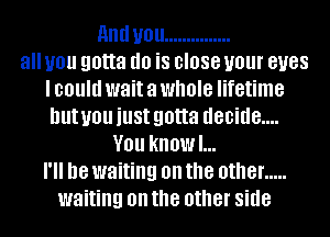 and U01! ...............
all you gotta (10 i8 BIOSG U01 BUGS
I could wait a whole lifetime
but you just gotta d80id8....
V01! kliOWl...
18 waiting on the other .....
waiting on the other side