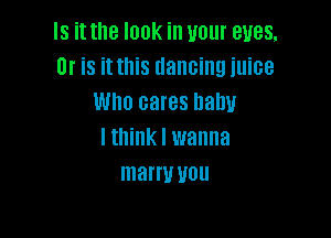 Is it the look in your eyes,
Or is it this dancing juice
Who cares nahu

lthink I wanna
marry UUU