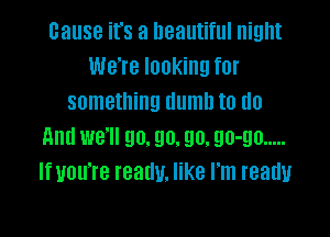 cause it's a beautiful night
We're looking for
something dumb to do

And we'll go. 90. 90. 90-90 .....
If you're really. like I'm ready