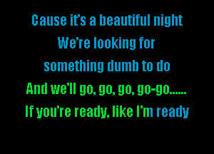 cause it's a beautiful night
We're looking for
something dumb to do

And we'll go. go. 90. 90-90 ......
If you're really. like I'm ready