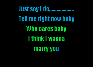 Just say I do ....................
Tell me right now baby
Who cares llalw

I think I wanna
mam! you