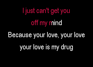 I just can't get you

off my mind

Because your love, your love

your love is my drug