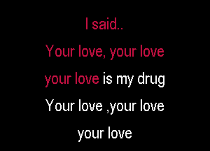 I said.

Your love, your love

your love is my drug

Your love ,your love

your love
