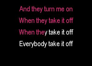 And they turn me on
When they take it off
When they take it off

Everybody take it off